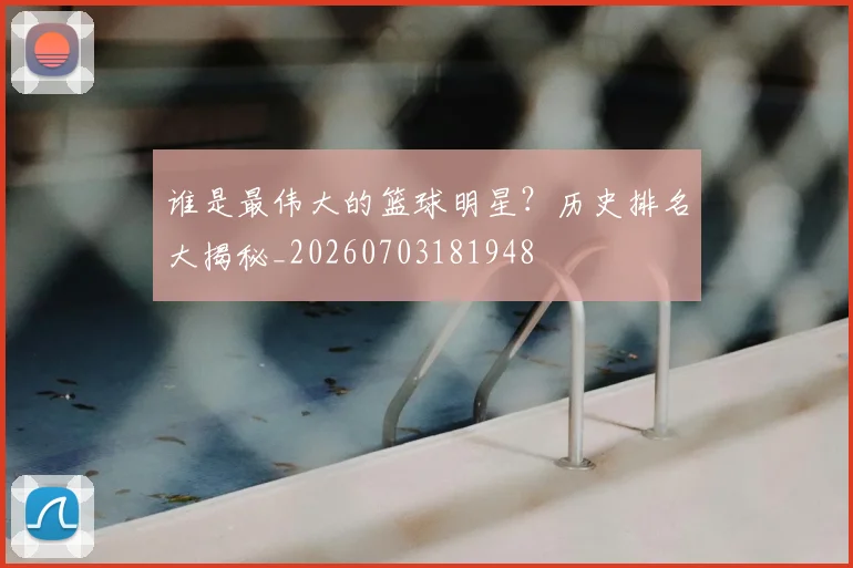 谁是最伟大的篮球明星?历史排名大揭秘_20260703181948