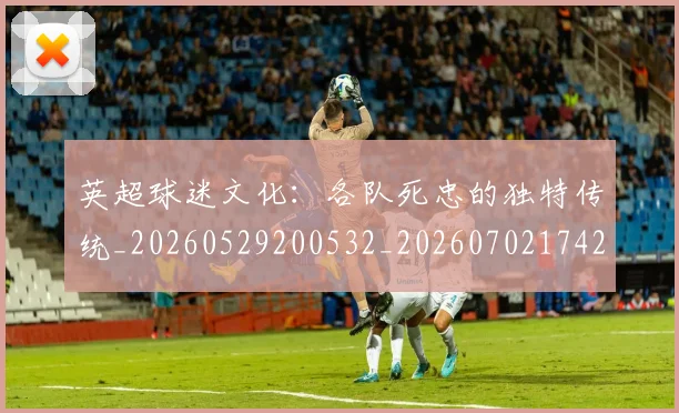 英超球迷文化：各队死忠的独特传统_20260529200532_20260702174208